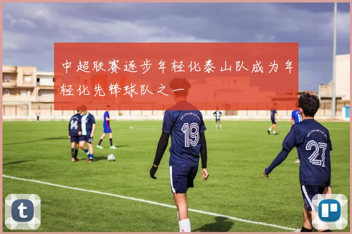 中超联赛逐步年轻化泰山队成为年轻化先锋球队之一