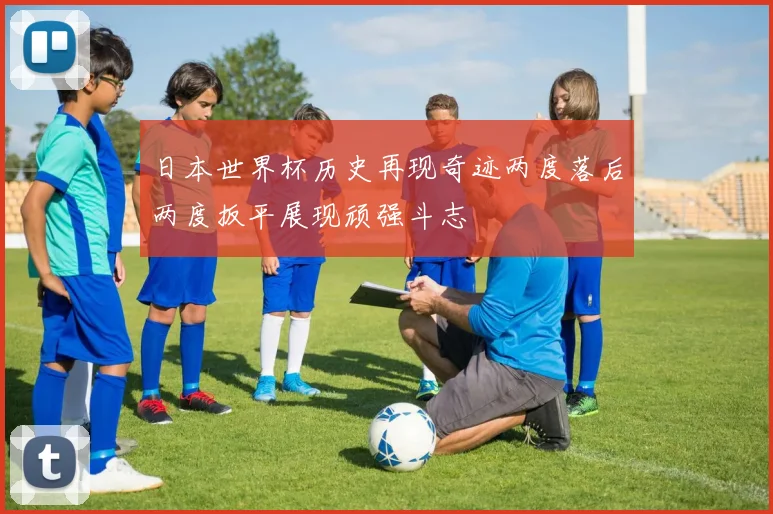 日本世界杯历史再现奇迹两度落后两度扳平展现顽强斗志