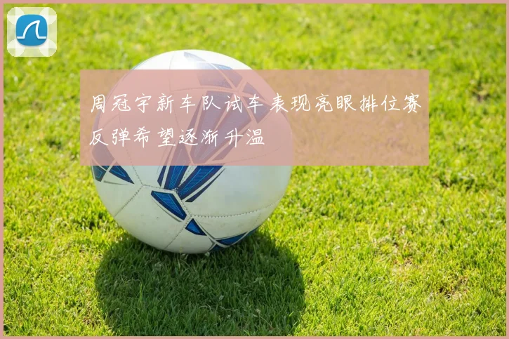 周冠宇新车队试车表现亮眼排位赛反弹希望逐渐升温