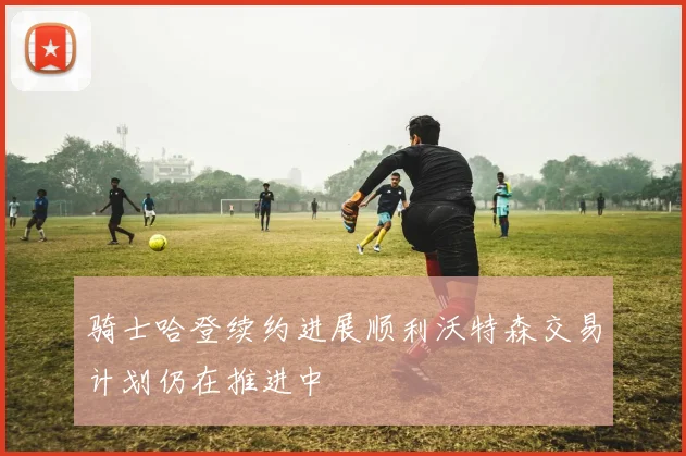 骑士哈登续约进展顺利沃特森交易计划仍在推进中