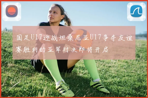 国足U17迎战坦桑尼亚U17争夺友谊赛胜利的亚军对决即将开启