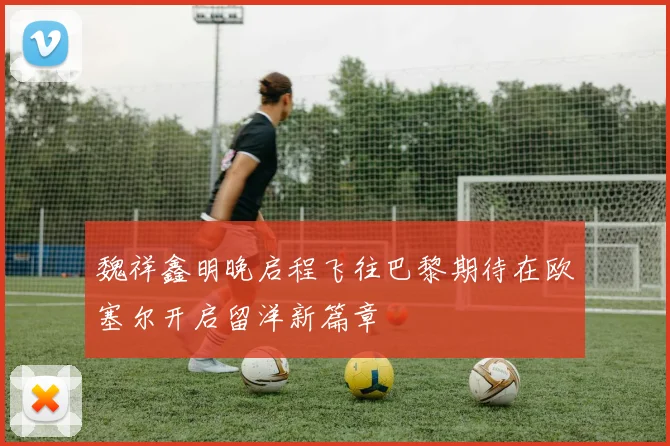 魏祥鑫明晚启程飞往巴黎期待在欧塞尔开启留洋新篇章