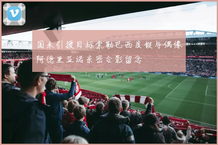 国米引援目标索勒巴西度假与偶像阿德里亚诺亲密合影留念