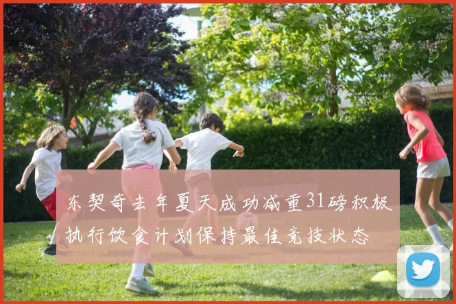 东契奇去年夏天成功减重31磅积极执行饮食计划保持最佳竞技状态