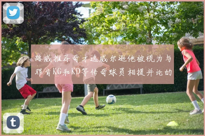 路威推荐奇才选威尔逊他被视为与邓肯KG和KD等传奇球员相提并论的未来之星