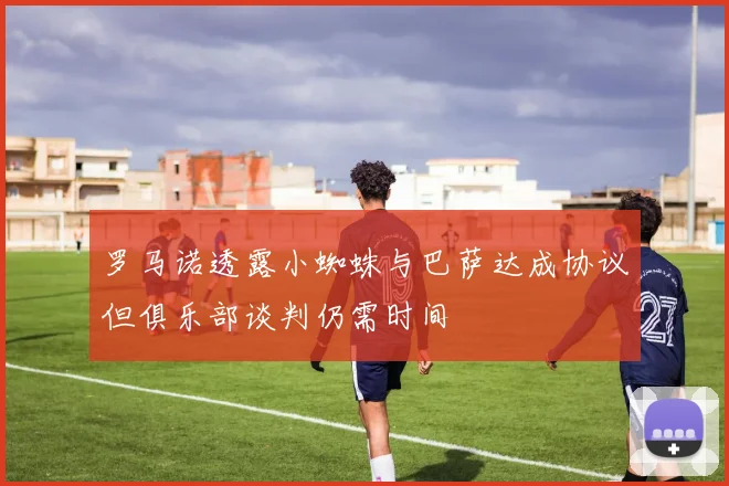 罗马诺透露小蜘蛛与巴萨达成协议但俱乐部谈判仍需时间