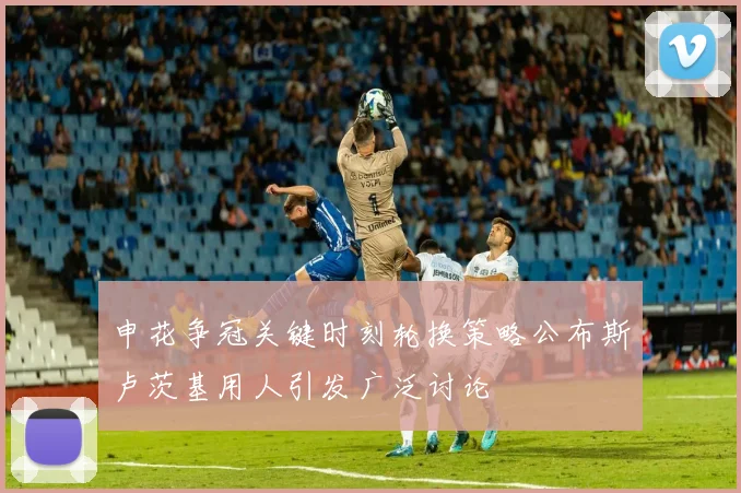 申花争冠关键时刻轮换策略公布斯卢茨基用人引发广泛讨论