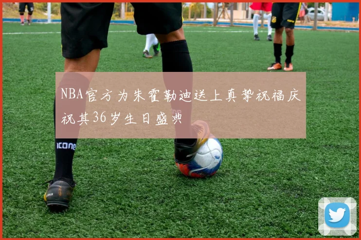 NBA官方为朱霍勒迪送上真挚祝福庆祝其36岁生日盛典