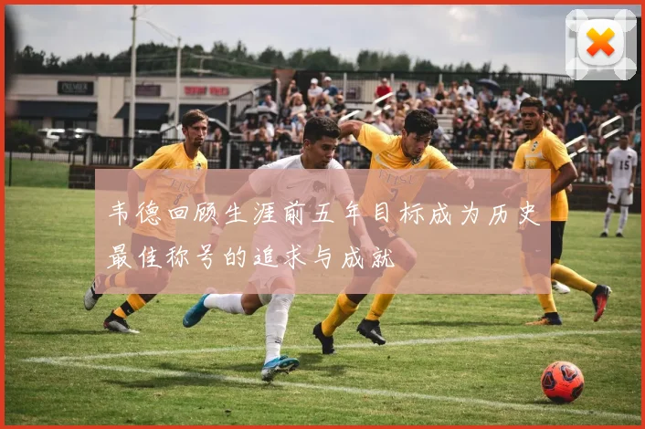 韦德回顾生涯前五年目标成为历史最佳称号的追求与成就