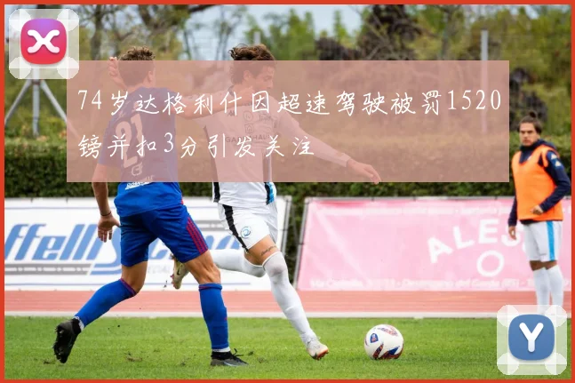 74岁达格利什因超速驾驶被罚1520镑并扣3分引发关注
