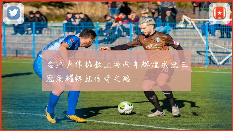 名帅卢伟执教上海两年辉煌成就三冠荣耀铸就传奇之路