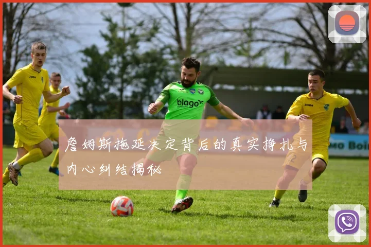 詹姆斯拖延决定背后的真实挣扎与内心纠结揭秘