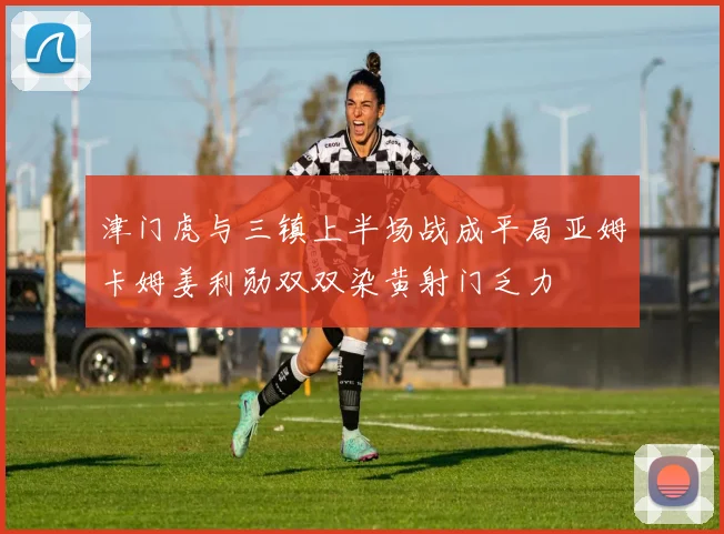 津门虎与三镇上半场战成平局亚姆卡姆姜利勋双双染黄射门乏力