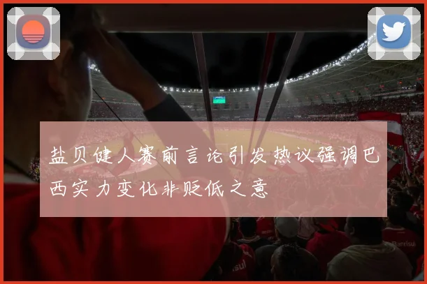 盐贝健人赛前言论引发热议强调巴西实力变化非贬低之意