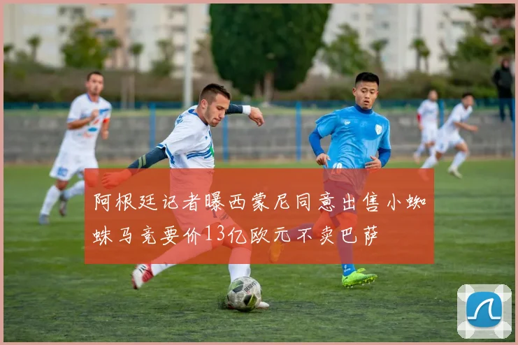 阿根廷记者曝西蒙尼同意出售小蜘蛛马竞要价13亿欧元不卖巴萨
