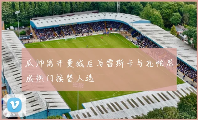 瓜帅离开曼城后马雷斯卡与孔帕尼成热门接替人选