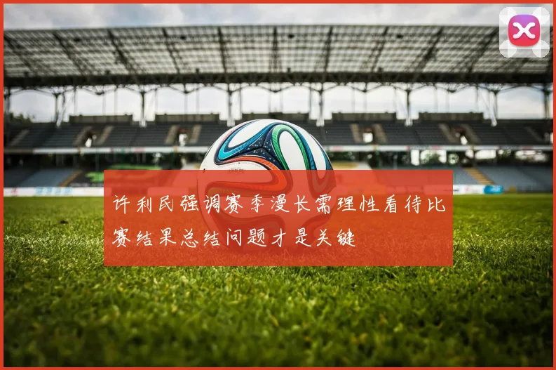 许利民强调赛季漫长需理性看待比赛结果总结问题才是关键
