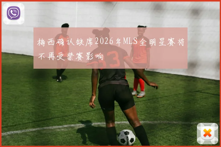 梅西确认缺席2026年MLS全明星赛将不再受禁赛影响