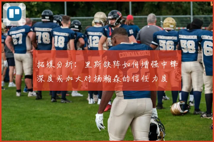 拓媒分析：里斯缺阵如何增强中锋深度或加大对杨瀚森的信任力度