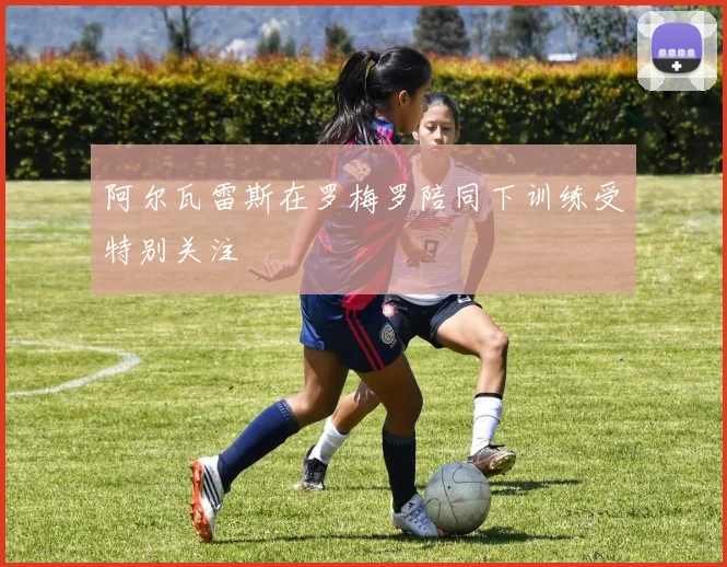 阿尔瓦雷斯在罗梅罗陪同下训练受特别关注
