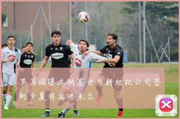 罗马诺曝本纳塞尔与新经纪公司签约今夏将离开米兰